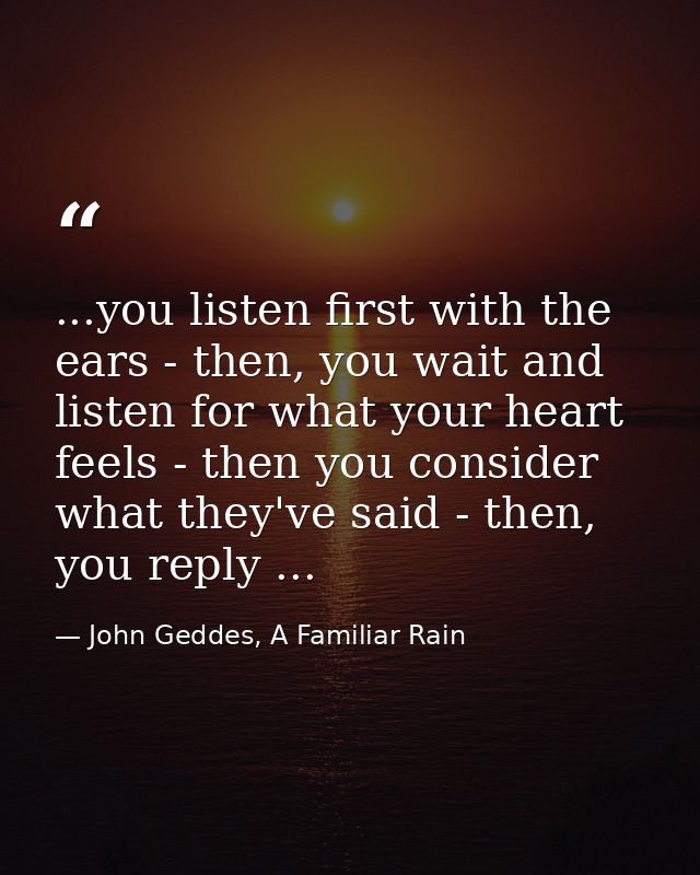 ...you listen first with the ears - then, you wait and listen for what your heart feels - then you consider what they've — John Geddes, A Familiar Rain
