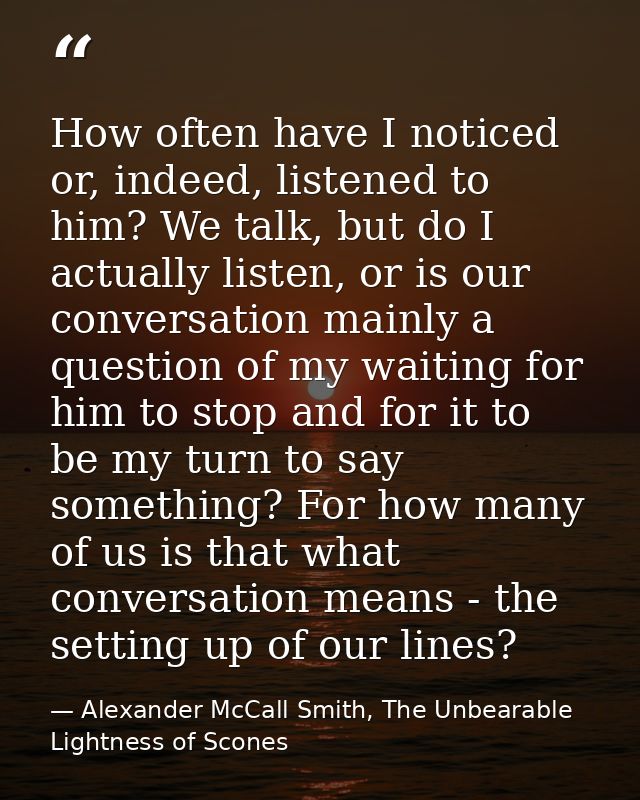 How often have I noticed or, indeed, listened to him? We talk, but do I actually listen, or is our conversation mainly a — Alexander McCall Smith, The Unbearable Lightness of Scones