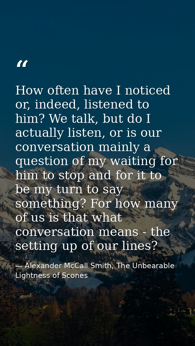 How often have I noticed or, indeed, listened to him? We talk, but do I actually listen, or is our conversation mainly a — Alexander McCall Smith, The Unbearable Lightness of Scones