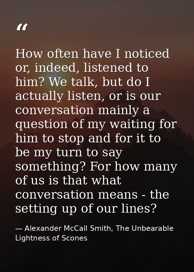 How often have I noticed or, indeed, listened to him? We talk, but do I actually listen, or is our conversation mainly a — Alexander McCall Smith, The Unbearable Lightness of Scones