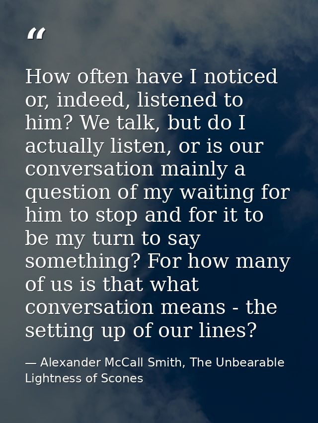 How often have I noticed or, indeed, listened to him? We talk, but do I actually listen, or is our conversation mainly a — Alexander McCall Smith, The Unbearable Lightness of Scones