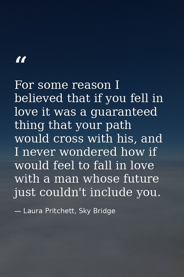 For some reason I believed that if you fell in love it was a guaranteed thing that your path would cross with his, and I — Laura Pritchett, Sky Bridge