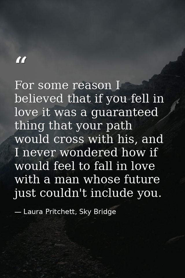 For some reason I believed that if you fell in love it was a guaranteed thing that your path would cross with his, and I — Laura Pritchett, Sky Bridge