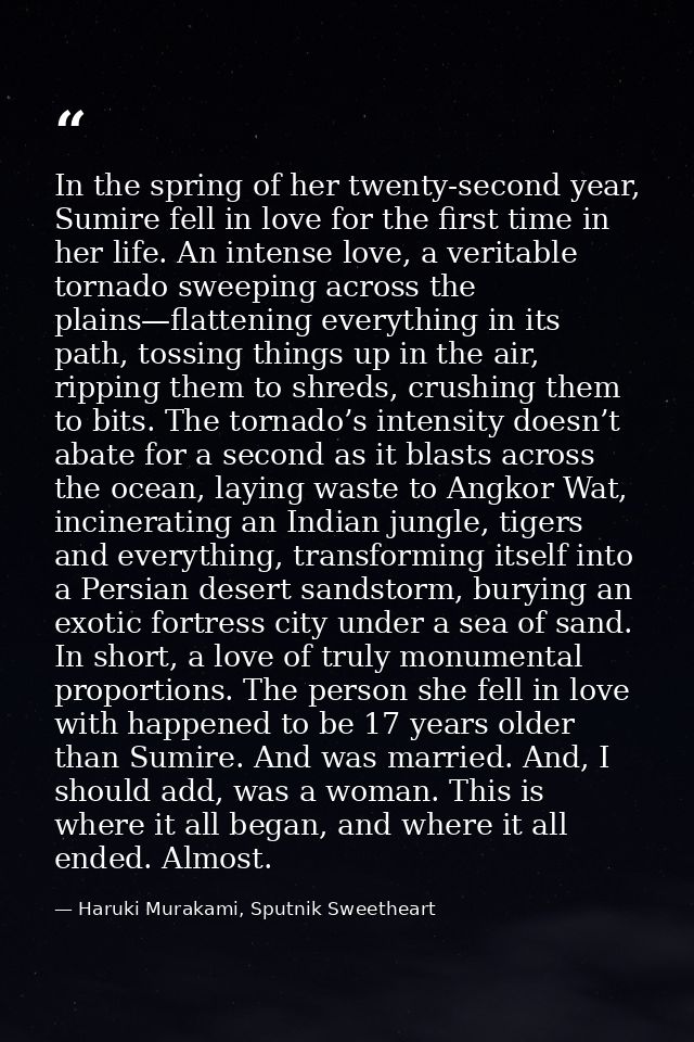 In the spring of her twenty-second year, Sumire fell in love for the first time in her life. An intense love, a veritabl — Haruki Murakami, Sputnik Sweetheart