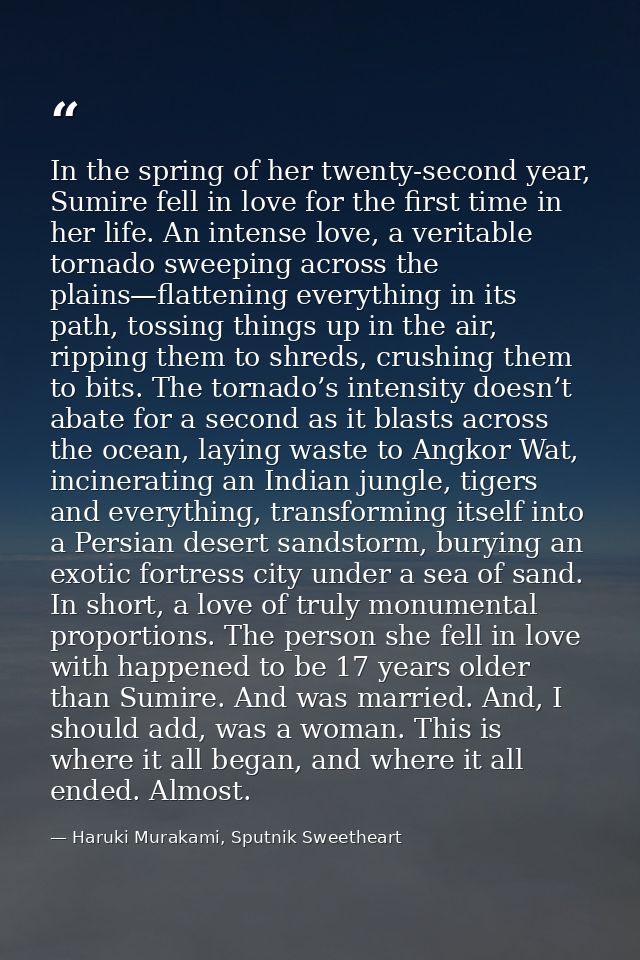 In the spring of her twenty-second year, Sumire fell in love for the first time in her life. An intense love, a veritabl — Haruki Murakami, Sputnik Sweetheart