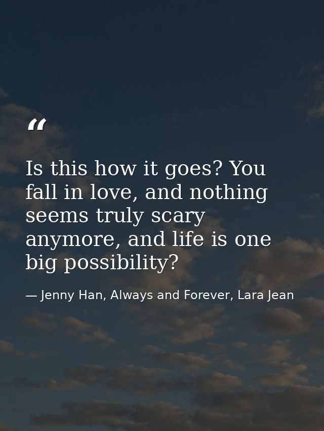 Is this how it goes? You fall in love, and nothing seems truly scary anymore, and life is one big possibility? — Jenny Han, Always and Forever, Lara Jean