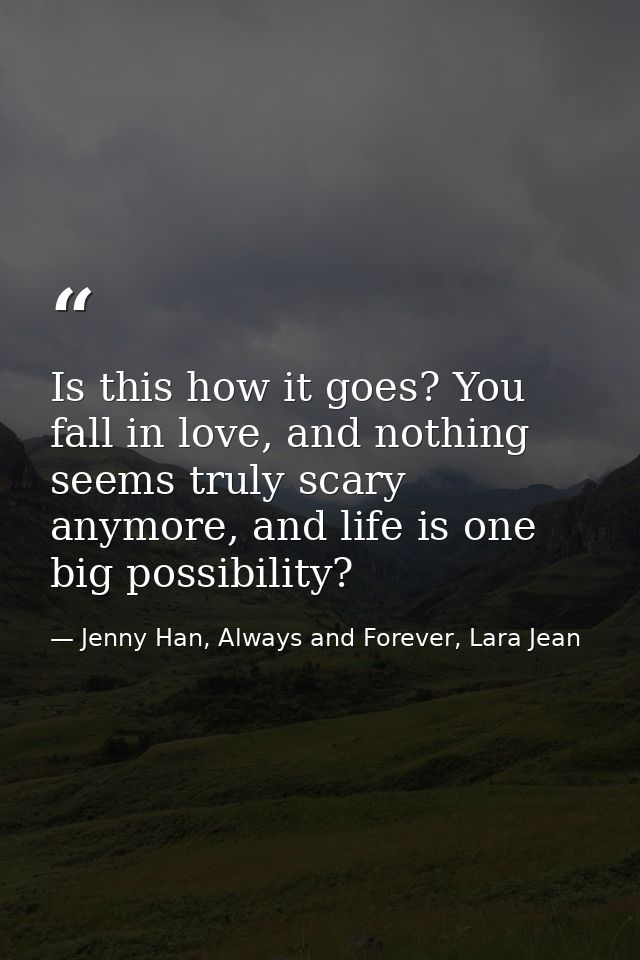Is this how it goes? You fall in love, and nothing seems truly scary anymore, and life is one big possibility? — Jenny Han, Always and Forever, Lara Jean