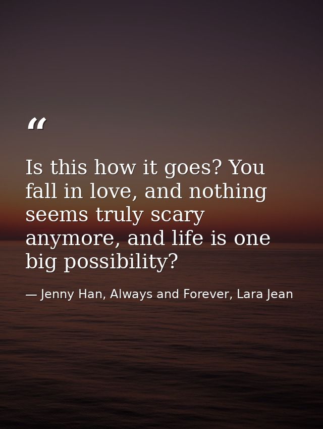 Is this how it goes? You fall in love, and nothing seems truly scary anymore, and life is one big possibility? — Jenny Han, Always and Forever, Lara Jean