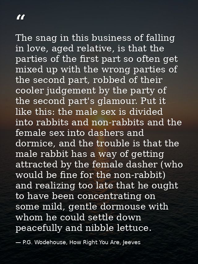 The snag in this business of falling in love, aged relative, is that the parties of the first part so often get mixed up — P.G. Wodehouse, How Right You Are, Jeeves