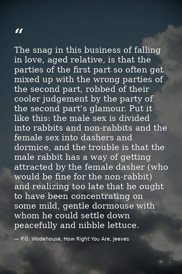 The snag in this business of falling in love, aged relative, is that the parties of the first part so often get mixed up — P.G. Wodehouse, How Right You Are, Jeeves