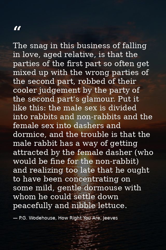 The snag in this business of falling in love, aged relative, is that the parties of the first part so often get mixed up — P.G. Wodehouse, How Right You Are, Jeeves