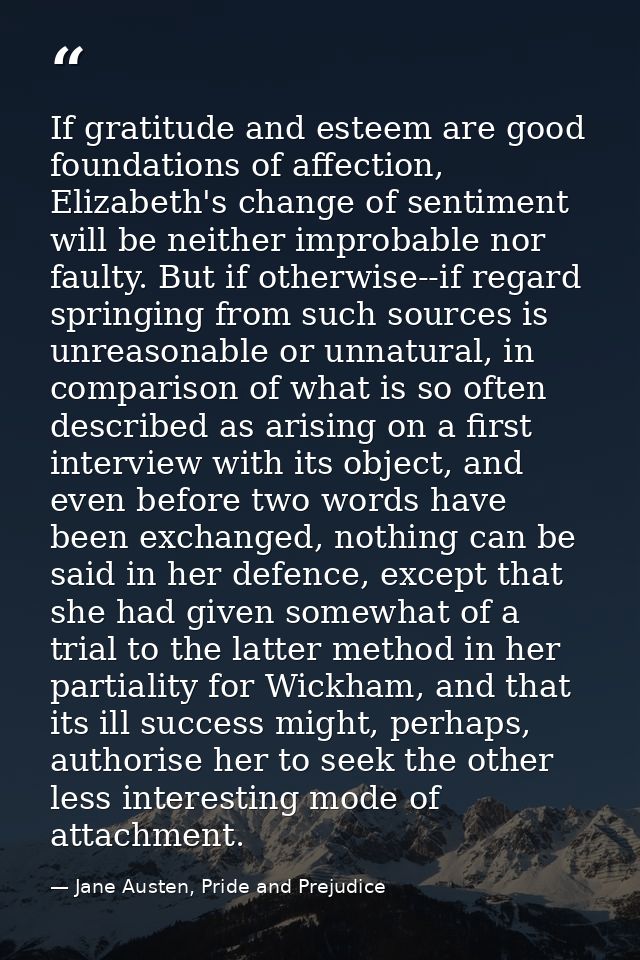If gratitude and esteem are good foundations of affection, Elizabeth's change of sentiment will be neither improbable no — Jane Austen, Pride and Prejudice