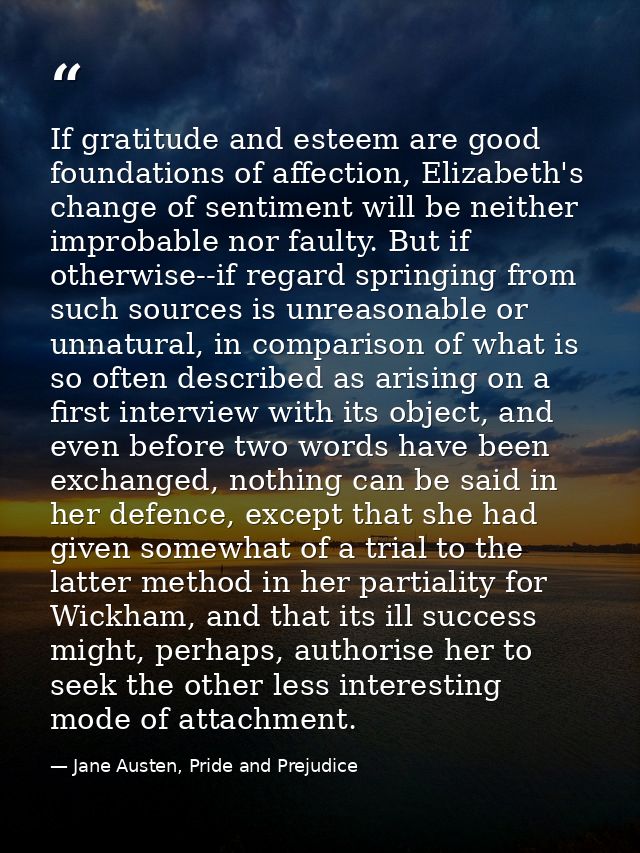 If gratitude and esteem are good foundations of affection, Elizabeth's change of sentiment will be neither improbable no — Jane Austen, Pride and Prejudice