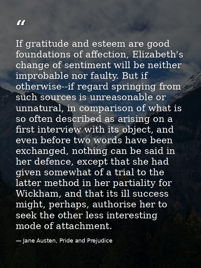 If gratitude and esteem are good foundations of affection, Elizabeth's change of sentiment will be neither improbable no — Jane Austen, Pride and Prejudice