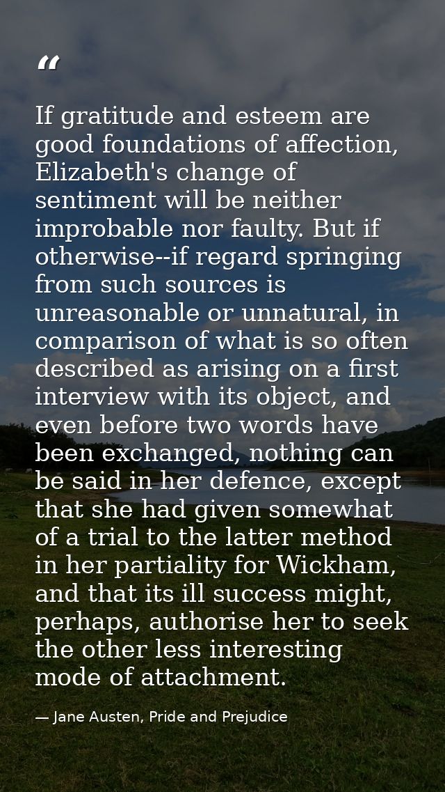 If gratitude and esteem are good foundations of affection, Elizabeth's change of sentiment will be neither improbable no — Jane Austen, Pride and Prejudice