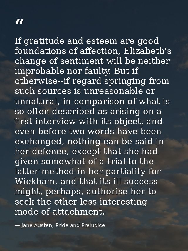 If gratitude and esteem are good foundations of affection, Elizabeth's change of sentiment will be neither improbable no — Jane Austen, Pride and Prejudice