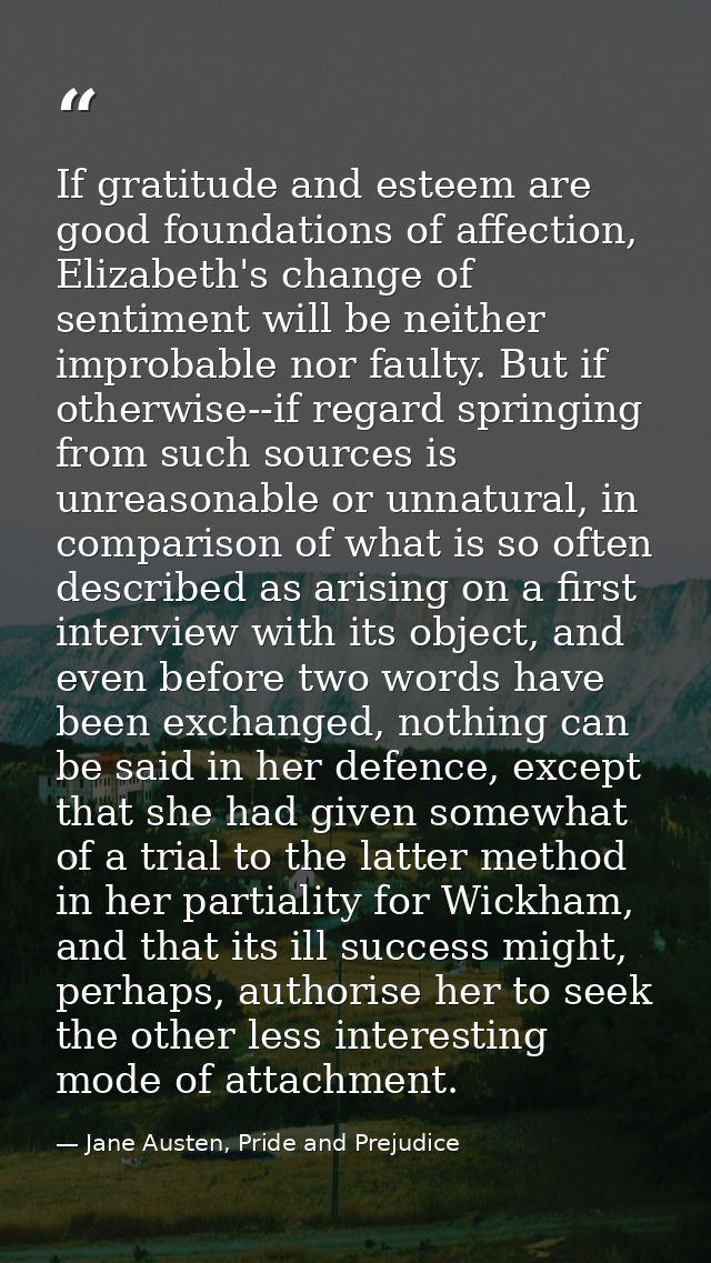 If gratitude and esteem are good foundations of affection, Elizabeth's change of sentiment will be neither improbable no — Jane Austen, Pride and Prejudice
