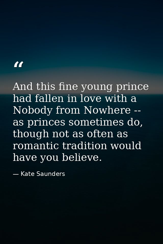 And this fine young prince had fallen in love with a Nobody from Nowhere -- as princes sometimes do, though not as often — Kate Saunders