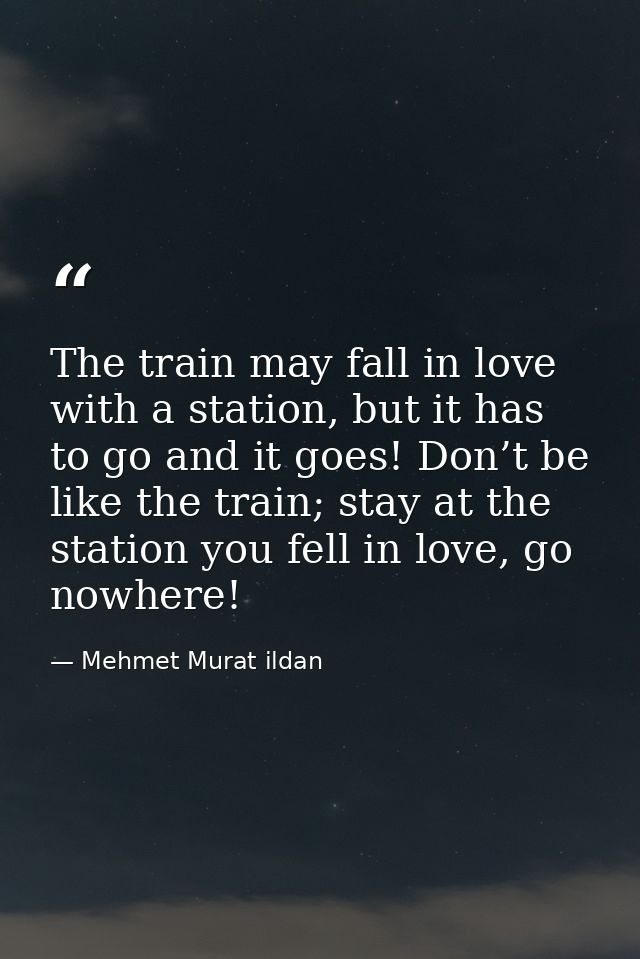 The train may fall in love with a station, but it has to go and it goes! Don’t be like the train; stay at the station yo — Mehmet Murat ildan