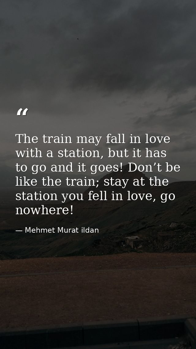 The train may fall in love with a station, but it has to go and it goes! Don’t be like the train; stay at the station yo — Mehmet Murat ildan