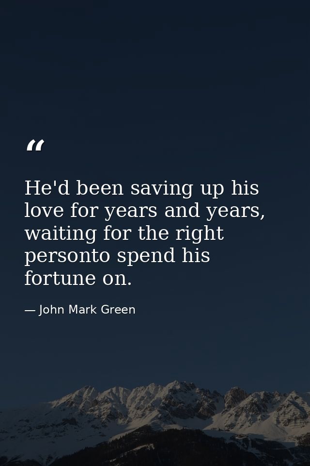 He'd been saving up his love for years and years, waiting for the right personto spend his fortune on. — John Mark Green