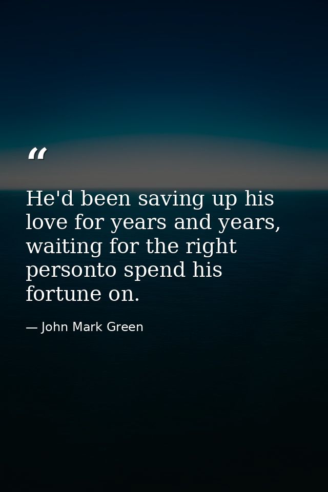 He'd been saving up his love for years and years, waiting for the right personto spend his fortune on. — John Mark Green