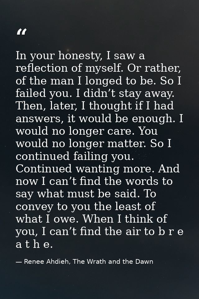In your honesty, I saw a reflection of myself. Or rather, of the man I longed to be. So I failed you. I didn’t stay away — Renee Ahdieh, The Wrath and the Dawn