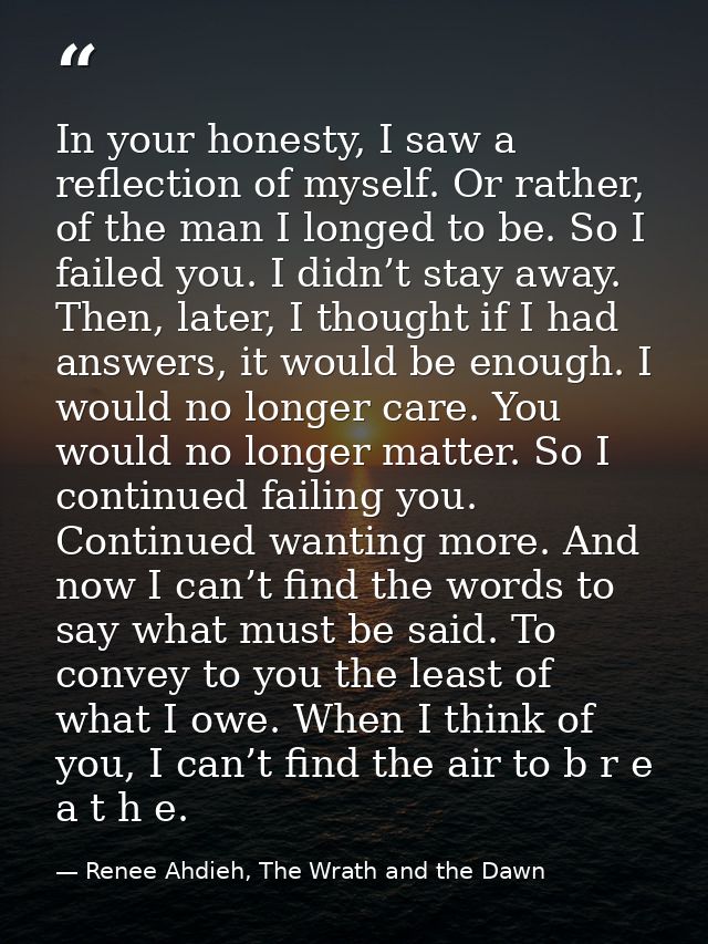 In your honesty, I saw a reflection of myself. Or rather, of the man I longed to be. So I failed you. I didn’t stay away — Renee Ahdieh, The Wrath and the Dawn