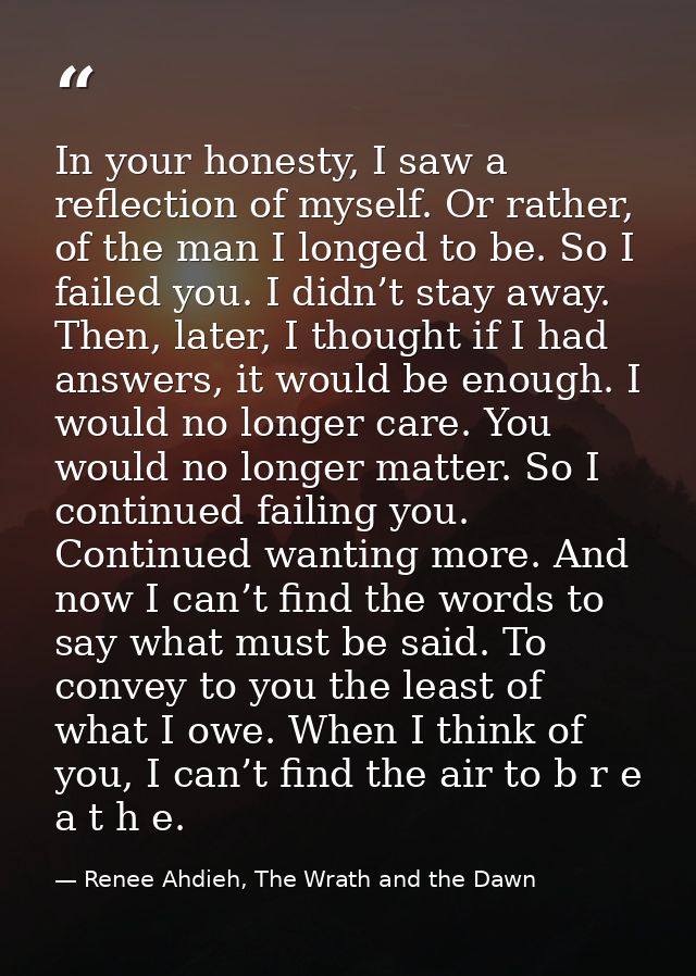 In your honesty, I saw a reflection of myself. Or rather, of the man I longed to be. So I failed you. I didn’t stay away — Renee Ahdieh, The Wrath and the Dawn