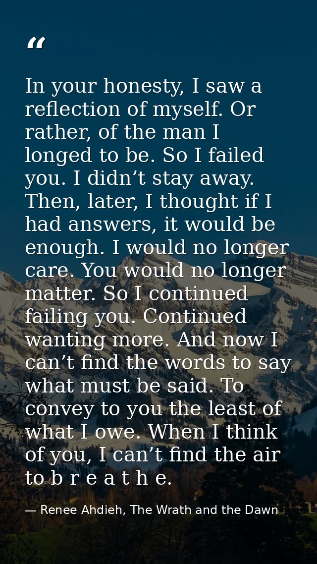 In your honesty, I saw a reflection of myself. Or rather, of the man I longed to be. So I failed you. I didn’t stay away — Renee Ahdieh, The Wrath and the Dawn
