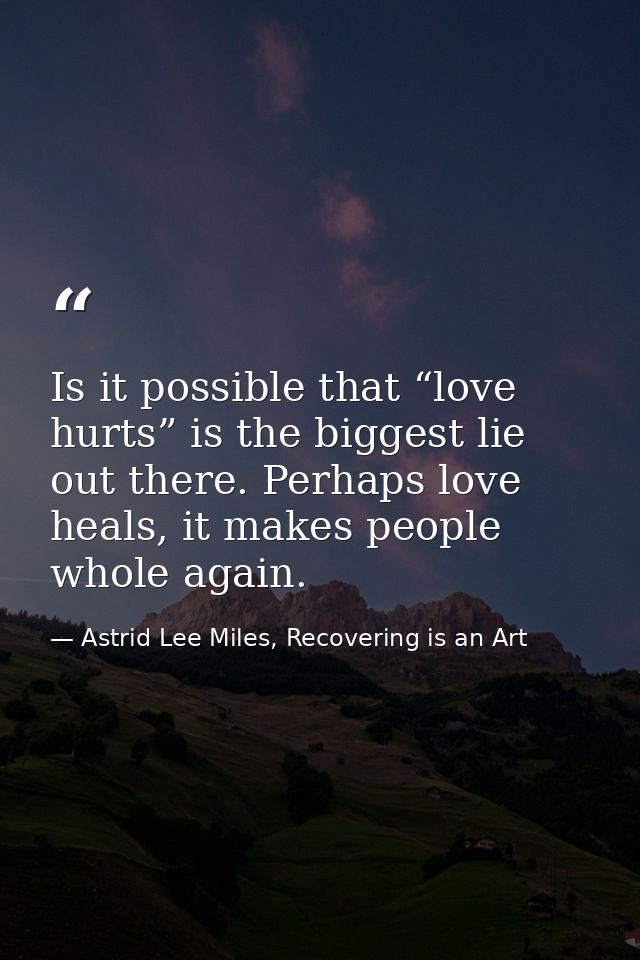 Is it possible that “love hurts” is the biggest lie out there. Perhaps love heals, it makes people whole again. — Astrid Lee Miles, Recovering is an Art