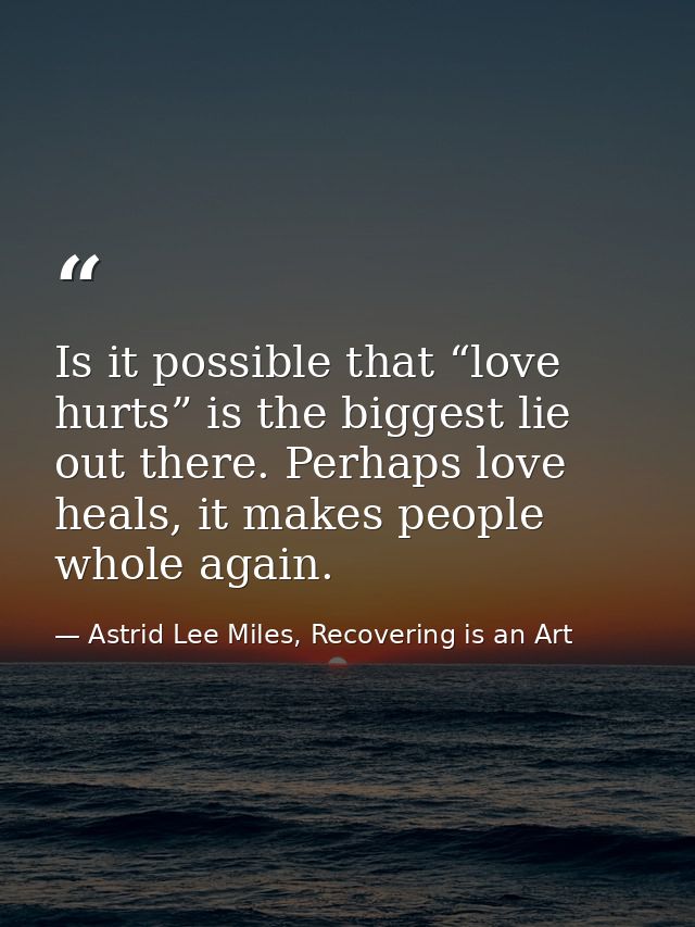 Is it possible that “love hurts” is the biggest lie out there. Perhaps love heals, it makes people whole again. — Astrid Lee Miles, Recovering is an Art