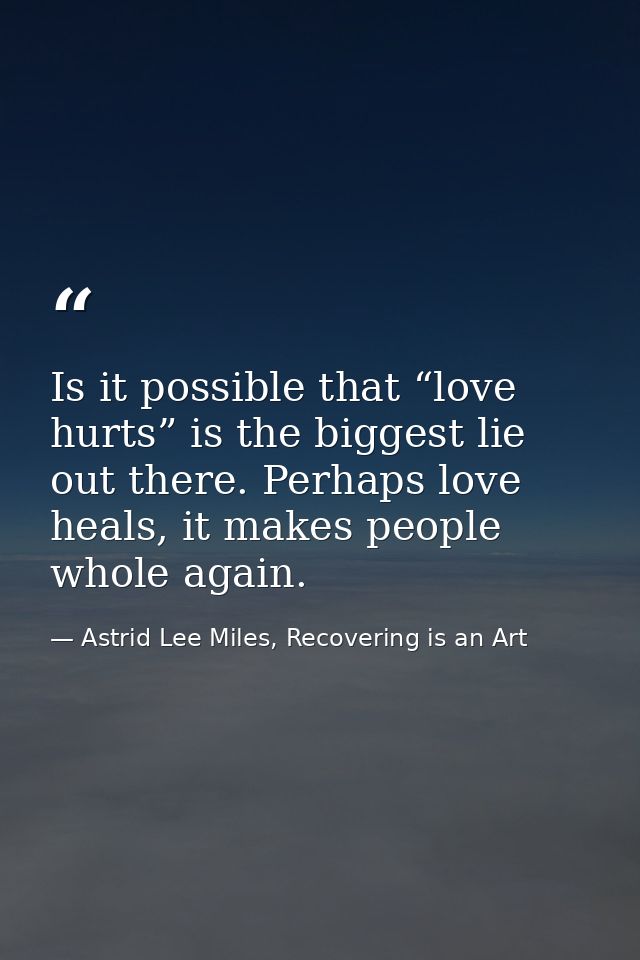 Is it possible that “love hurts” is the biggest lie out there. Perhaps love heals, it makes people whole again. — Astrid Lee Miles, Recovering is an Art