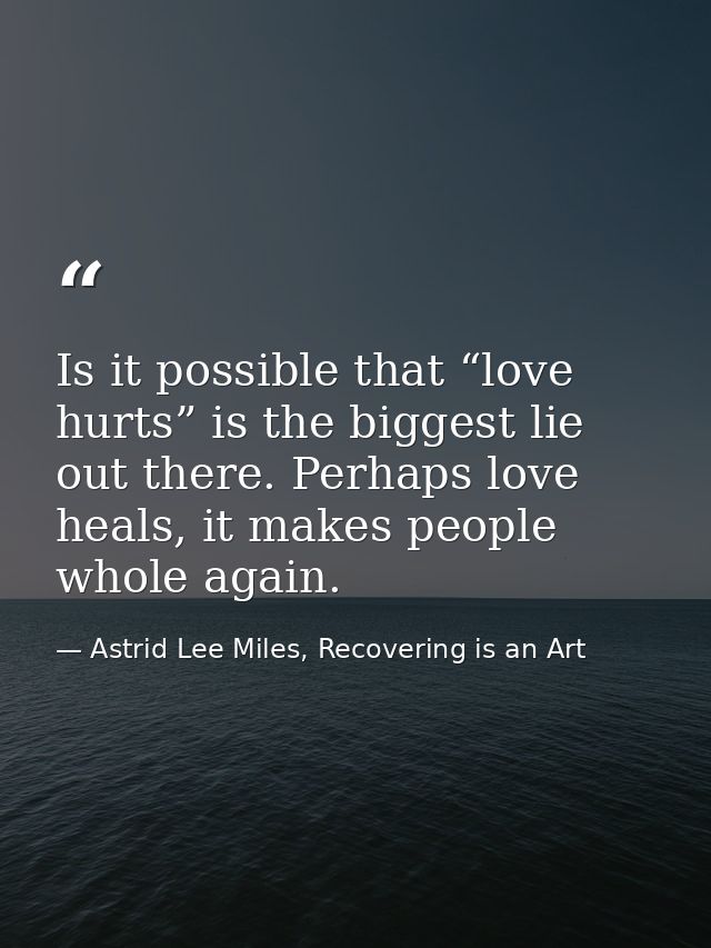 Is it possible that “love hurts” is the biggest lie out there. Perhaps love heals, it makes people whole again. — Astrid Lee Miles, Recovering is an Art