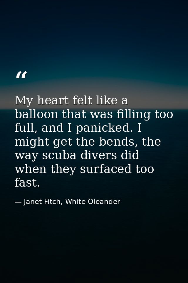 My heart felt like a balloon that was filling too full, and I panicked. I might get the bends, the way scuba divers did  — Janet Fitch, White Oleander