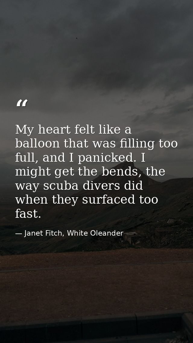 My heart felt like a balloon that was filling too full, and I panicked. I might get the bends, the way scuba divers did  — Janet Fitch, White Oleander