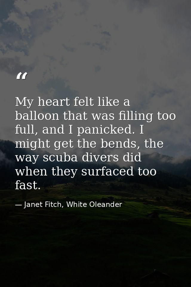 My heart felt like a balloon that was filling too full, and I panicked. I might get the bends, the way scuba divers did  — Janet Fitch, White Oleander