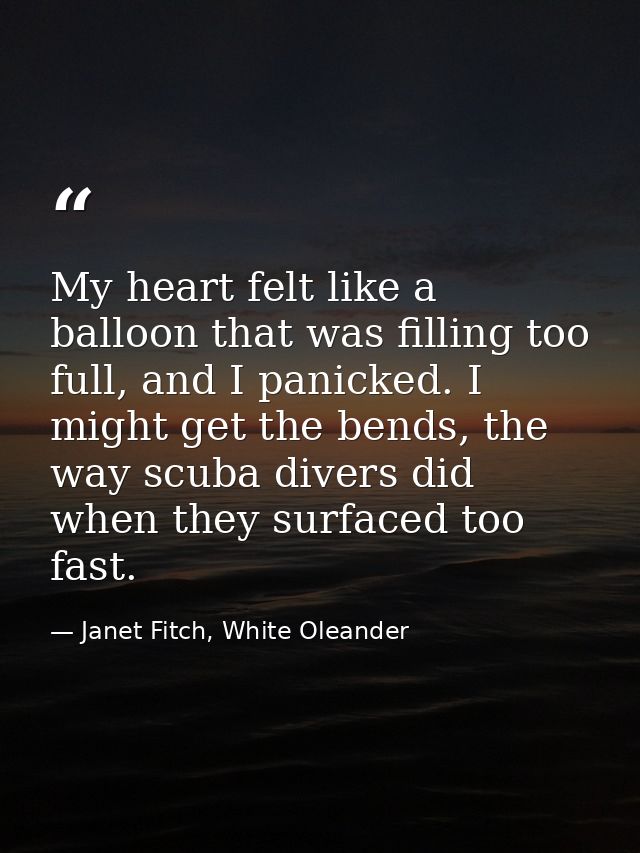 My heart felt like a balloon that was filling too full, and I panicked. I might get the bends, the way scuba divers did  — Janet Fitch, White Oleander