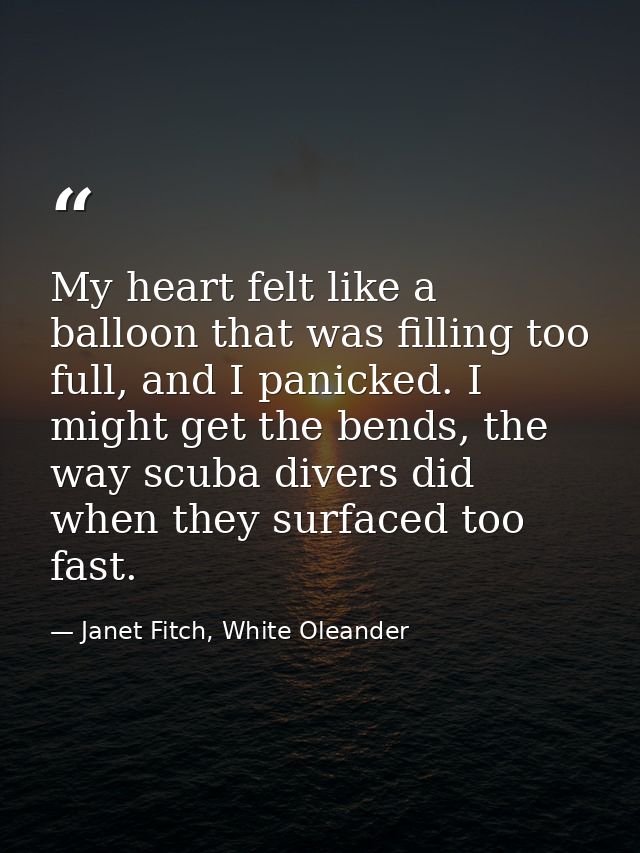 My heart felt like a balloon that was filling too full, and I panicked. I might get the bends, the way scuba divers did  — Janet Fitch, White Oleander