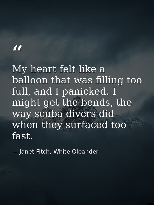 My heart felt like a balloon that was filling too full, and I panicked. I might get the bends, the way scuba divers did  — Janet Fitch, White Oleander