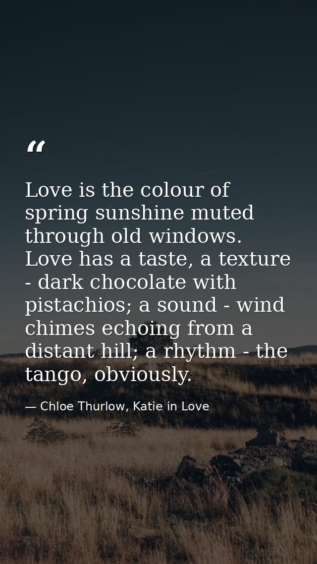 Love is the colour of spring sunshine muted through old windows. Love has a taste, a texture - dark chocolate with pista — Chloe Thurlow, Katie in Love