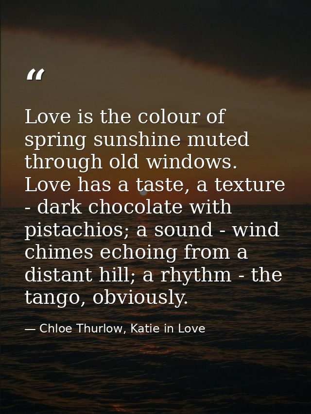 Love is the colour of spring sunshine muted through old windows. Love has a taste, a texture - dark chocolate with pista — Chloe Thurlow, Katie in Love