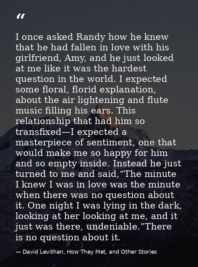 I once asked Randy how he knew that he had fallen in love with his girlfriend, Amy, and he just looked at me like it was — David Levithan, How They Met, and Other Stories