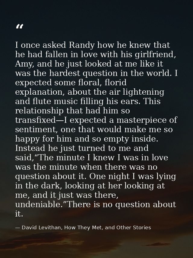 I once asked Randy how he knew that he had fallen in love with his girlfriend, Amy, and he just looked at me like it was — David Levithan, How They Met, and Other Stories