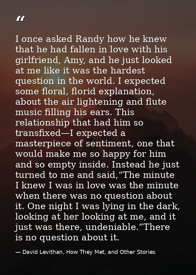 I once asked Randy how he knew that he had fallen in love with his girlfriend, Amy, and he just looked at me like it was — David Levithan, How They Met, and Other Stories
