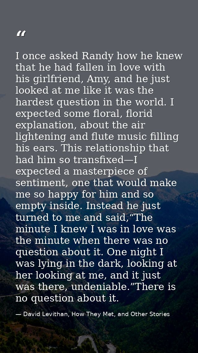 I once asked Randy how he knew that he had fallen in love with his girlfriend, Amy, and he just looked at me like it was — David Levithan, How They Met, and Other Stories