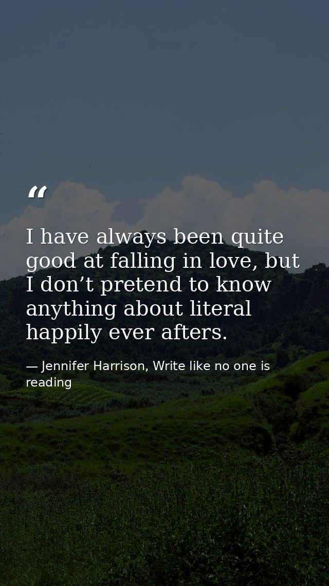 I have always been quite good at falling in love, but I don’t pretend to know anything about literal happily ever afters — Jennifer Harrison, Write like no one is reading
