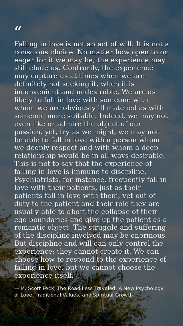 Falling in love is not an act of will. It is not a conscious choice. No matter how open to or eager for it we may be, th — M. Scott Peck, The Road Less Traveled: A New Psychology of Love, Traditional Values, and Spiritual Growth
