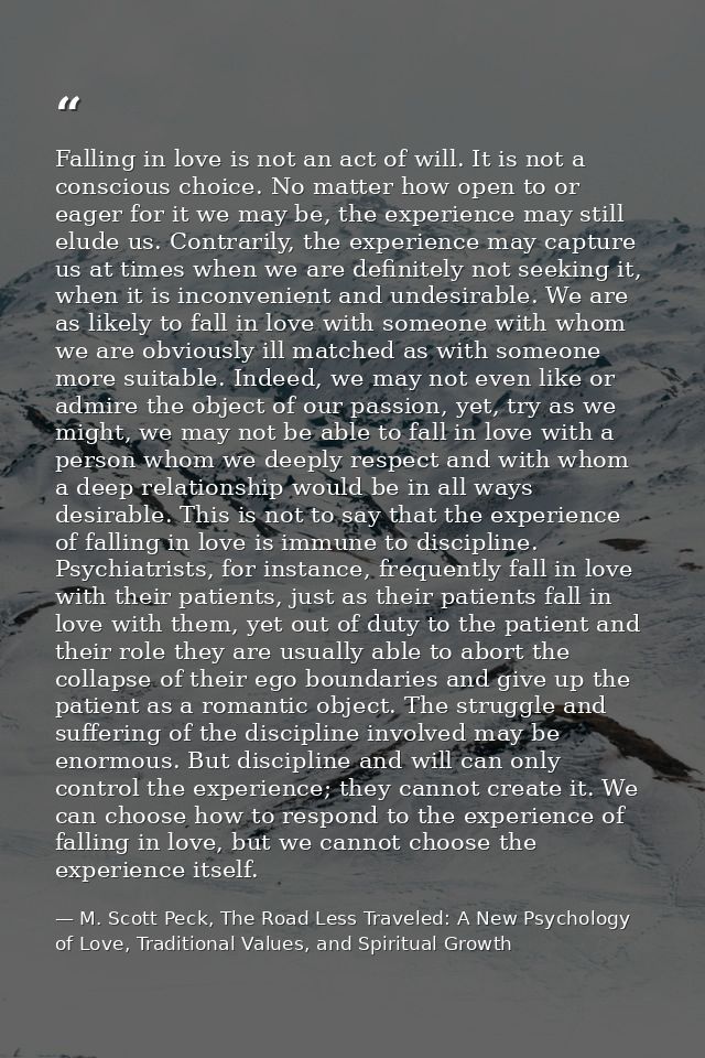 Falling in love is not an act of will. It is not a conscious choice. No matter how open to or eager for it we may be, th — M. Scott Peck, The Road Less Traveled: A New Psychology of Love, Traditional Values, and Spiritual Growth