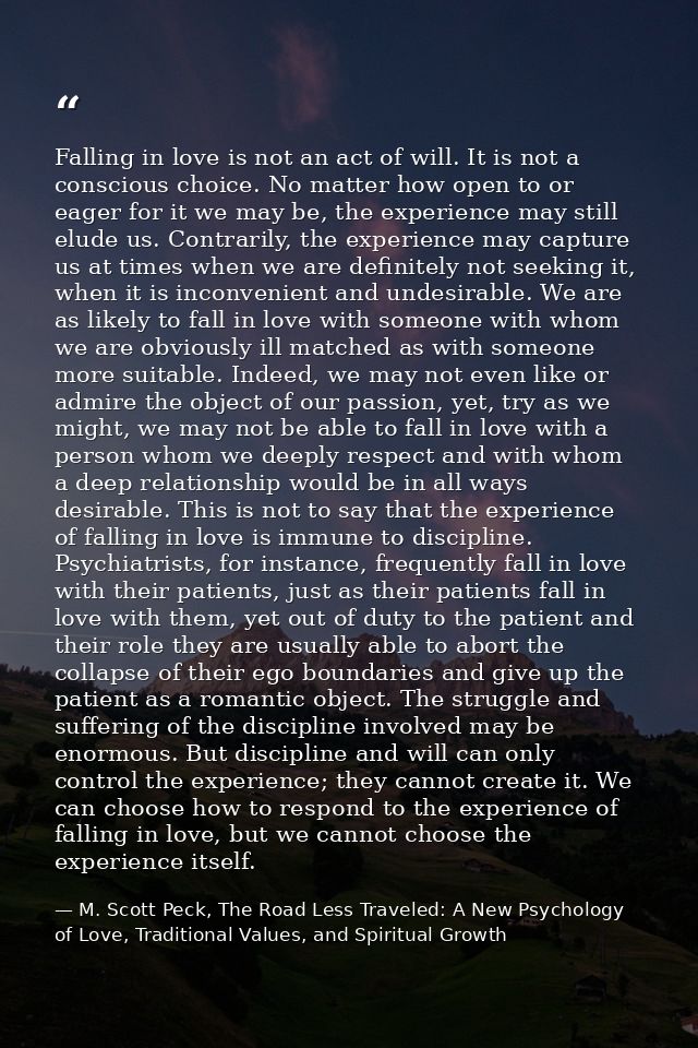 Falling in love is not an act of will. It is not a conscious choice. No matter how open to or eager for it we may be, th — M. Scott Peck, The Road Less Traveled: A New Psychology of Love, Traditional Values, and Spiritual Growth